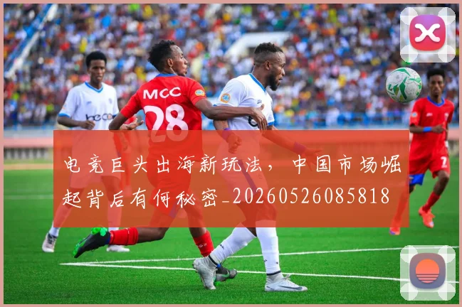 电竞巨头出海新玩法,中国市场崛起背后有何秘密_20260526085818