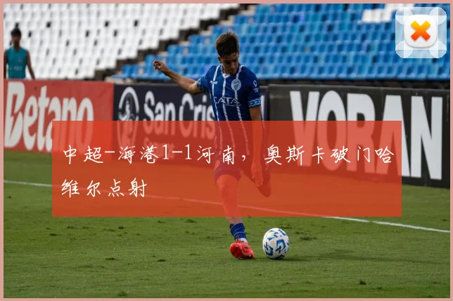 中超-海港1-1河南，奥斯卡破门哈维尔点射