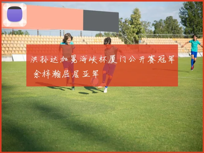 洪孙达加冕海峡杯厦门公开赛冠军 余梓瀚屈居亚军