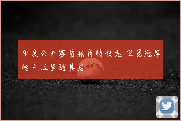 印度公开赛首轮肖特领先 卫冕冠军恰卡拉紧随其后