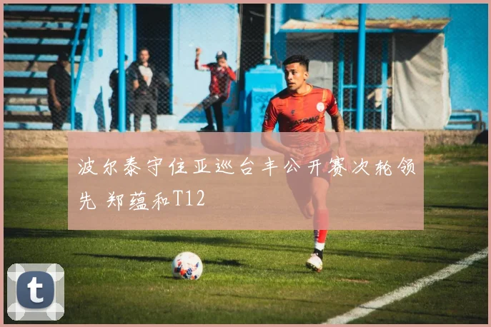 波尔泰守住亚巡台丰公开赛次轮领先 郑蕴和T12