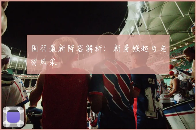 国羽最新阵容解析:新秀崛起与老将风采