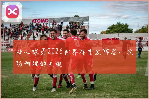 核心球员2026世界杯首发阵容,攻防两端的关键