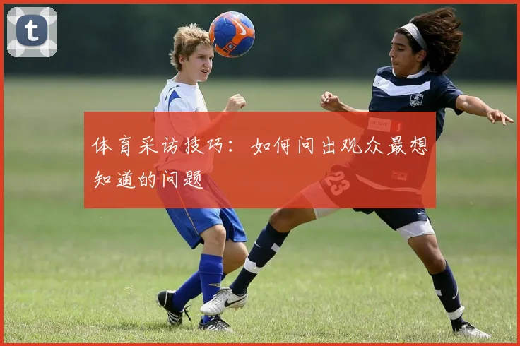 体育采访技巧:如何问出观众最想知道的问题