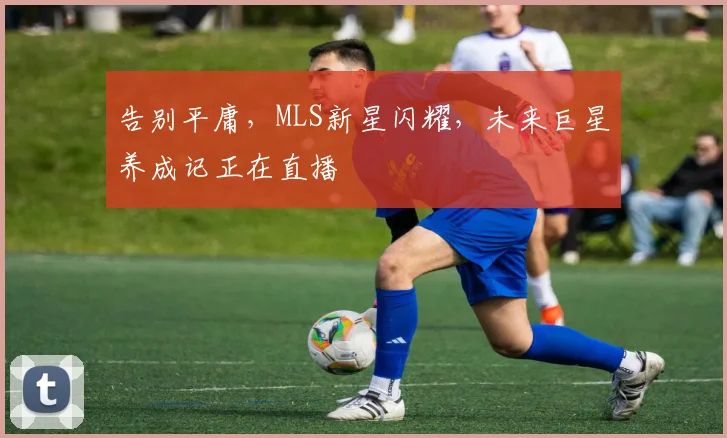 告别平庸,MLS新星闪耀,未来巨星养成记正在直播
