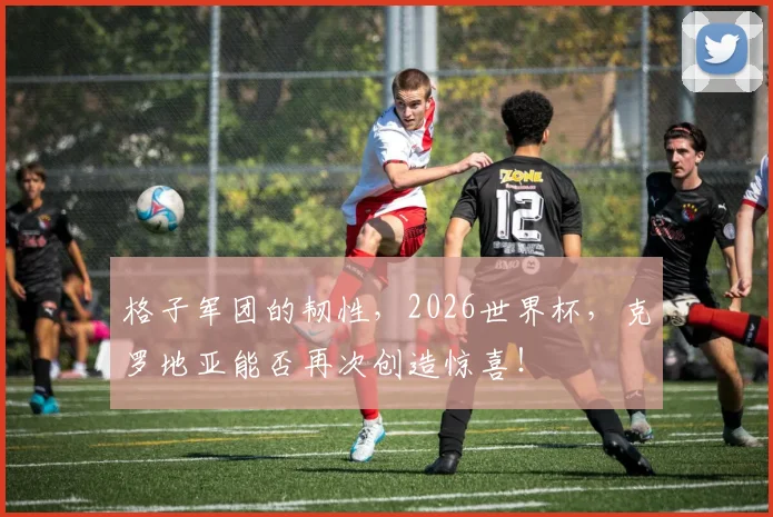 格子军团的韧性，2026世界杯，克罗地亚能否再次创造惊喜！