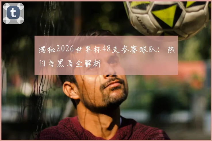 揭秘2026世界杯48支参赛球队:热门与黑马全解析