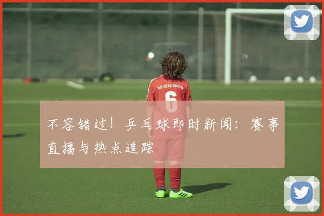 不容错过!乒乓球即时新闻:赛事直播与热点追踪