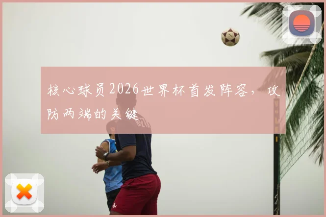 核心球员2026世界杯首发阵容,攻防两端的关键