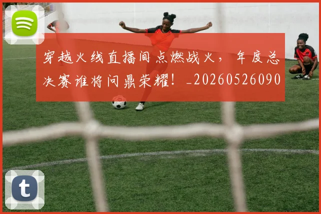 穿越火线直播间点燃战火,年度总决赛谁将问鼎荣耀!_20260526090339