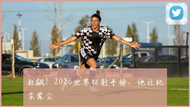 狂飙!2026世界杯射手榜,他让纪录蒙尘