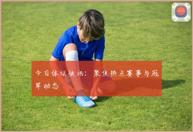 今日体坛快讯：聚焦热点赛事与冠军动态