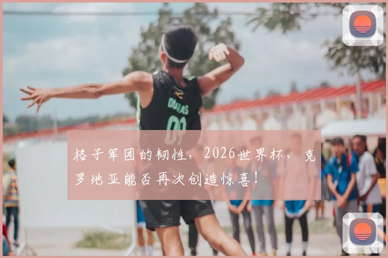 格子军团的韧性,2026世界杯,克罗地亚能否再次创造惊喜!