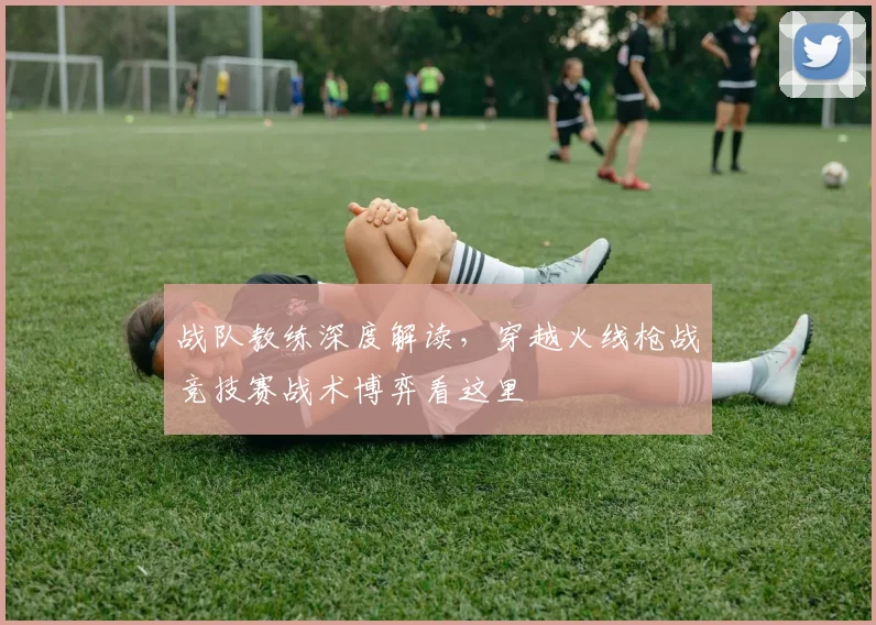 战队教练深度解读,穿越火线枪战竞技赛战术博弈看这里