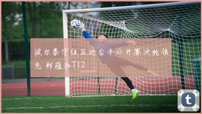 波尔泰守住亚巡台丰公开赛次轮领先 郑蕴和T12