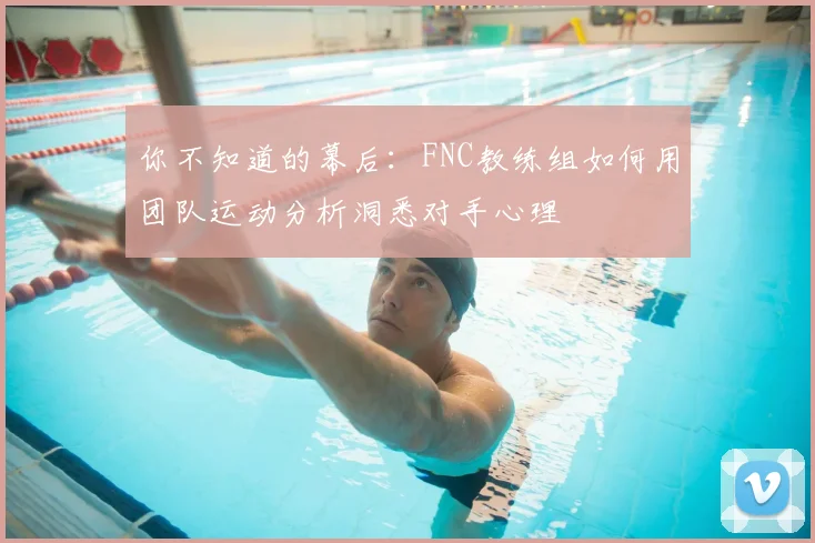 你不知道的幕后:FNC教练组如何用团队运动分析洞悉对手心理