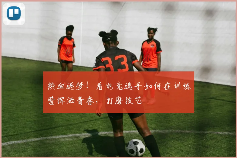 热血逐梦！看电竞选手如何在训练营挥洒青春，打磨技艺