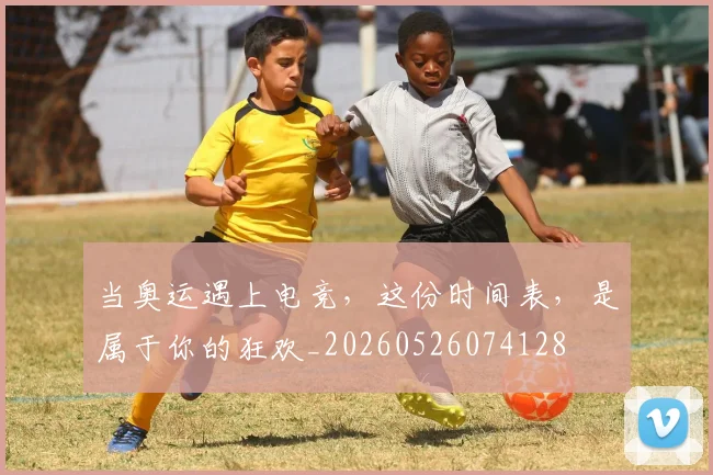 当奥运遇上电竞,这份时间表,是属于你的狂欢_20260526074128