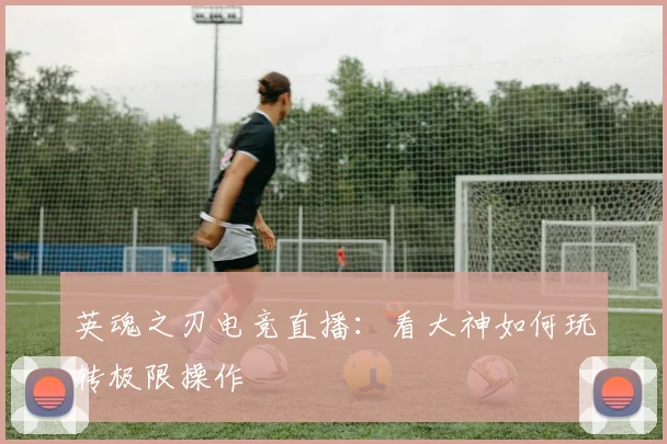 英魂之刃电竞直播:看大神如何玩转极限操作