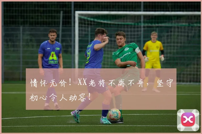 情怀无价！XX老将不离不弃，坚守初心令人动容！