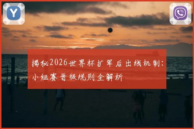 揭秘2026世界杯扩军后出线机制:小组赛晋级规则全解析