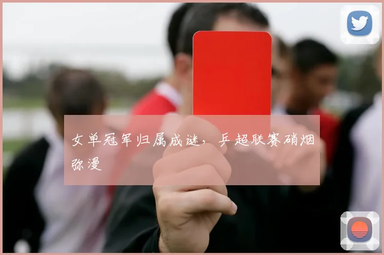 女单冠军归属成谜，乒超联赛硝烟弥漫