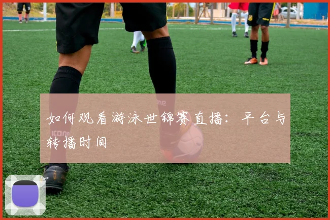 如何观看游泳世锦赛直播:平台与转播时间