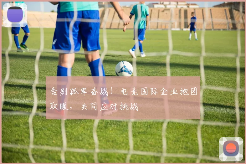 告别孤军奋战!电竞国际企业抱团取暖,共同应对挑战