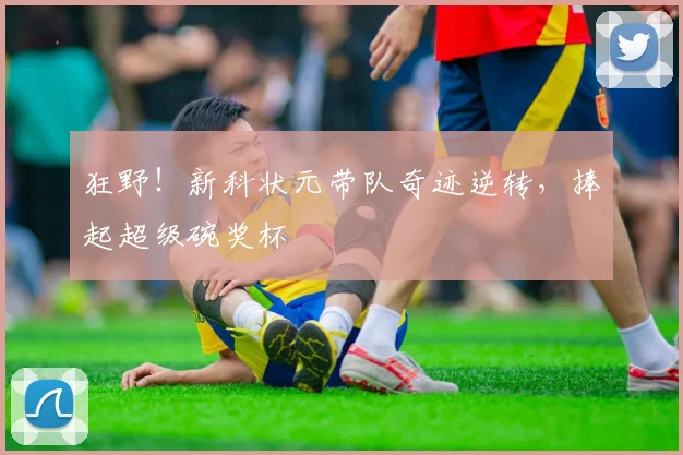 狂野!新科状元带队奇迹逆转,捧起超级碗奖杯