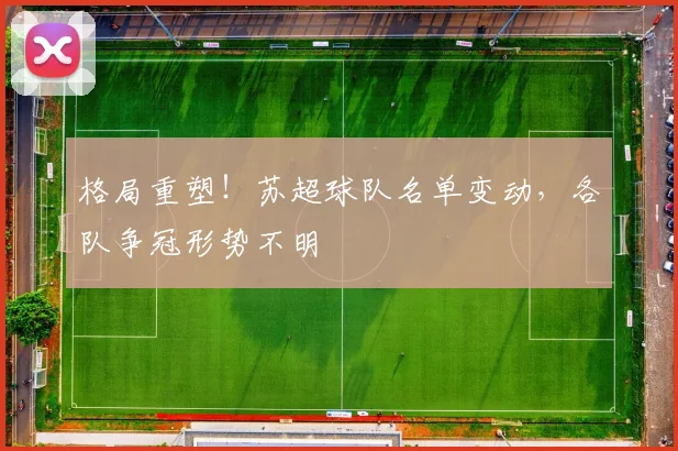 格局重塑!苏超球队名单变动,各队争冠形势不明