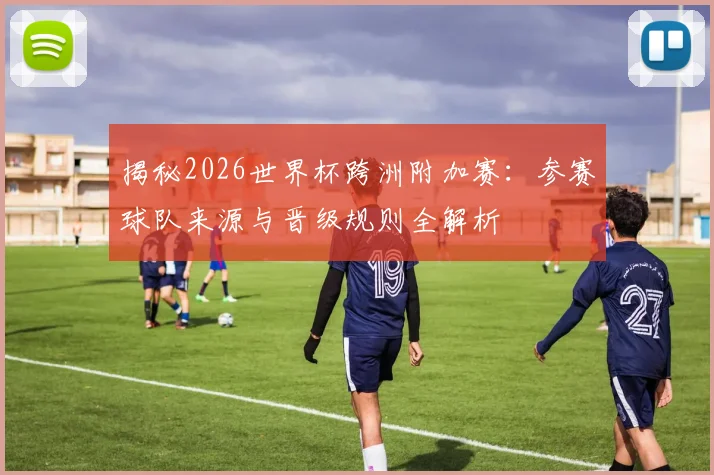揭秘2026世界杯跨洲附加赛:参赛球队来源与晋级规则全解析