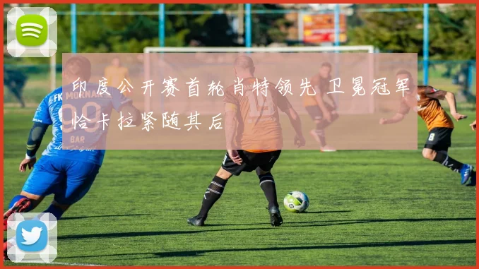 印度公开赛首轮肖特领先 卫冕冠军恰卡拉紧随其后
