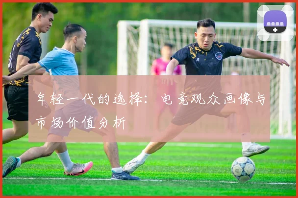 年轻一代的选择：电竞观众画像与市场价值分析